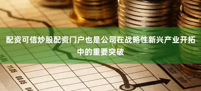 配资可信炒股配资门户也是公司在战略性新兴产业开拓中的重要突破