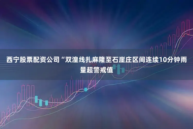 西宁股票配资公司“双湟线扎麻隆至石崖庄区间连续10分钟雨量超警戒值