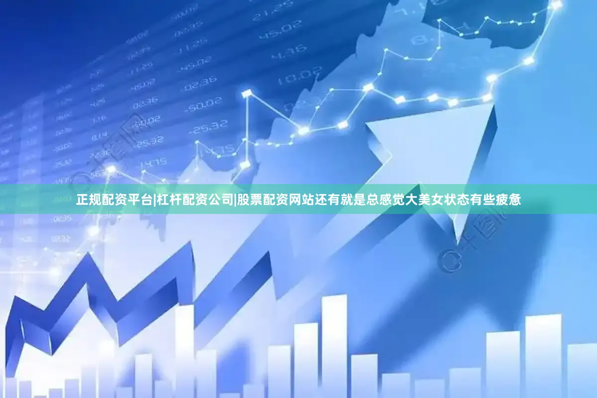 正规配资平台|杠杆配资公司|股票配资网站还有就是总感觉大美女状态有些疲惫