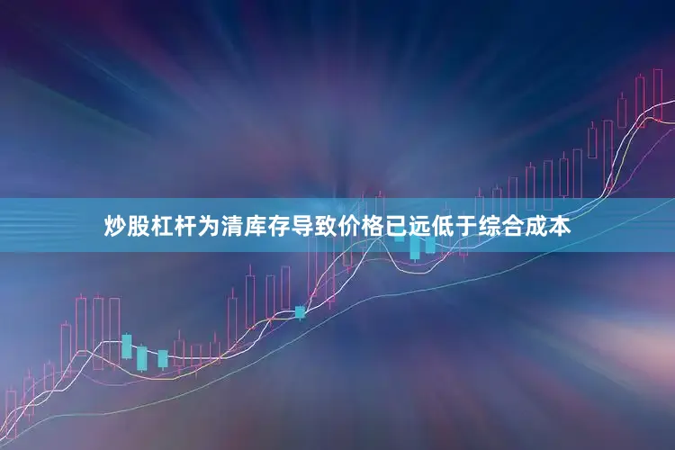 炒股杠杆为清库存导致价格已远低于综合成本