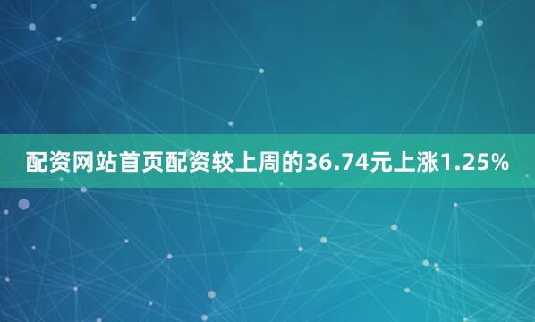 配资网站首页配资较上周的36.74元上涨1.25%