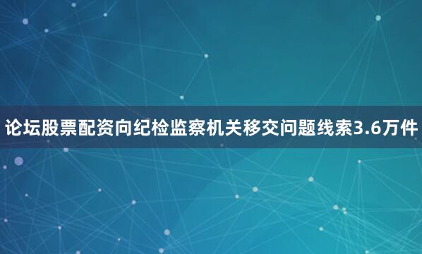 论坛股票配资向纪检监察机关移交问题线索3.6万件