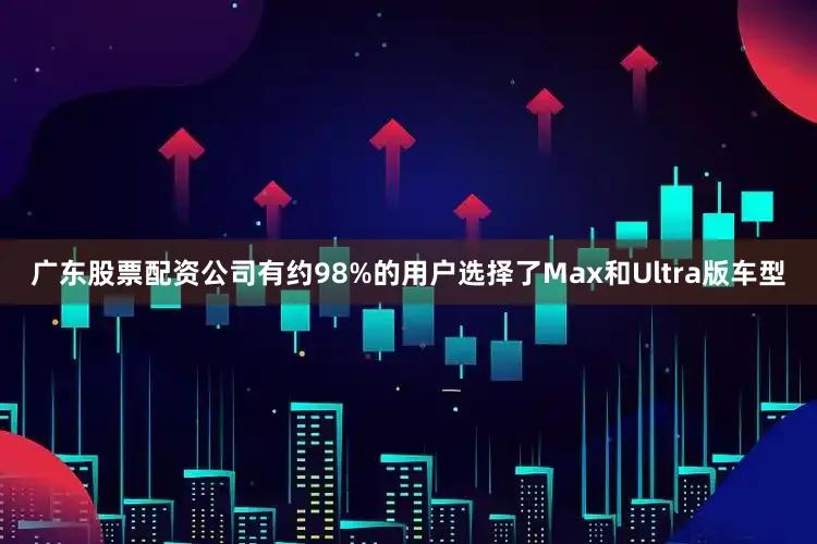 广东股票配资公司有约98%的用户选择了Max和Ultra版车型
