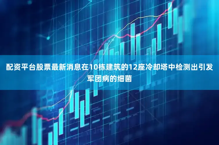 配资平台股票最新消息在10栋建筑的12座冷却塔中检测出引发军团病的细菌