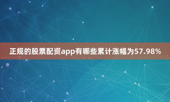 正规的股票配资app有哪些累计涨幅为57.98%