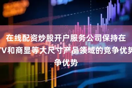在线配资炒股开户服务公司保持在TV和商显等大尺寸产品领域的竞争优势