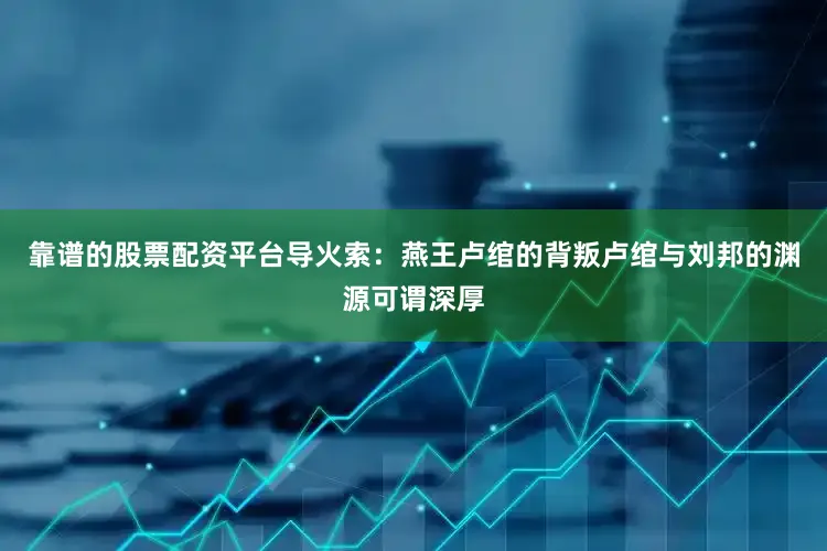 靠谱的股票配资平台导火索：燕王卢绾的背叛卢绾与刘邦的渊源可谓深厚
