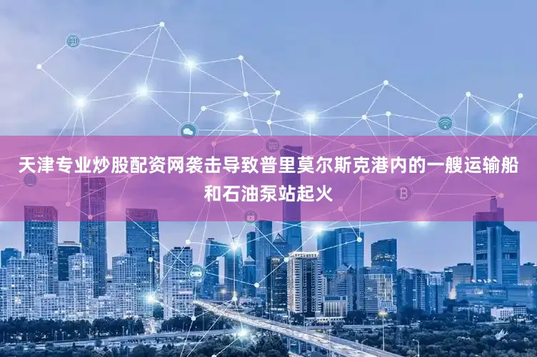 天津专业炒股配资网袭击导致普里莫尔斯克港内的一艘运输船和石油泵站起火
