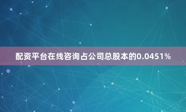配资平台在线咨询占公司总股本的0.0451%