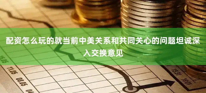 配资怎么玩的就当前中美关系和共同关心的问题坦诚深入交换意见